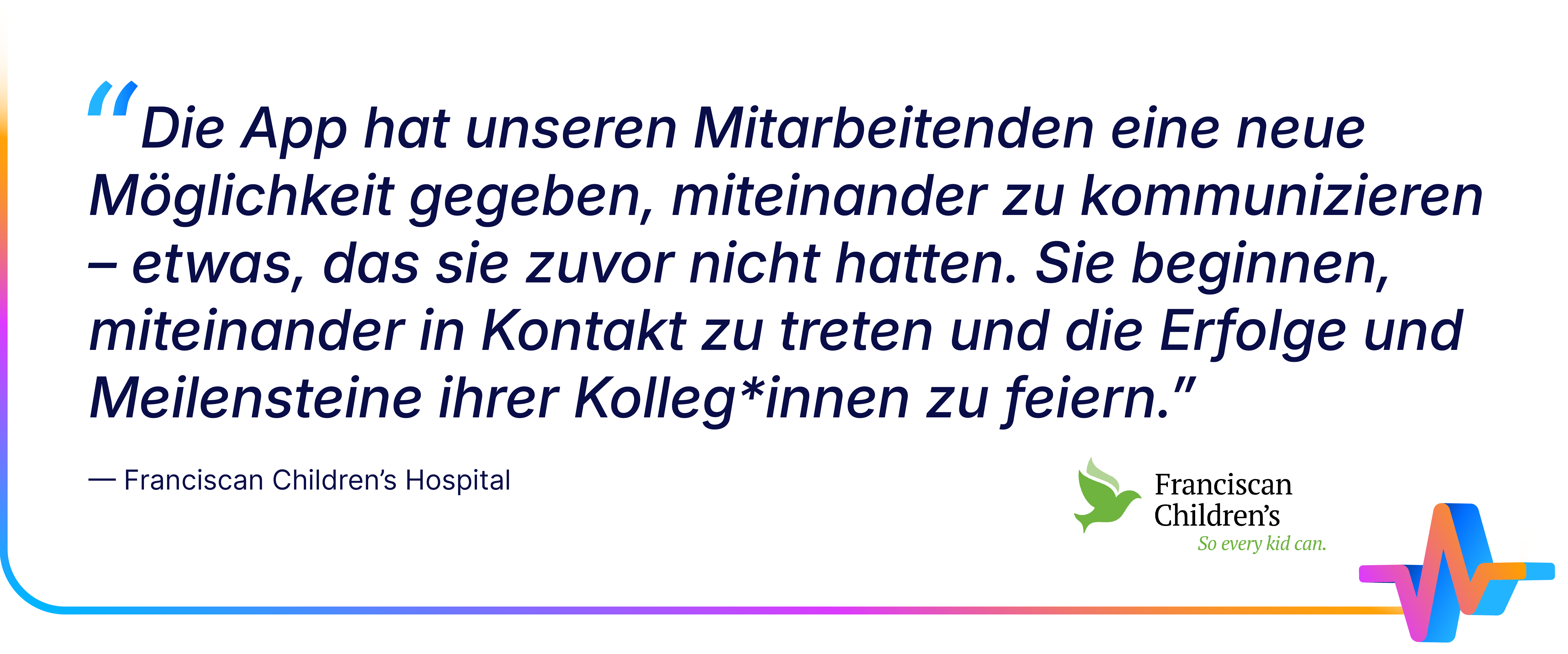 Zitat des Franciscan Children’s Hospital über die positiven Effekte der Mitarbeiter-App: Sie ermögliche neue Formen der Kommunikation, fördere Austausch und gemeinsames Feiern von Erfolgen; unten rechts Logos des Krankenhauses und ein buntes EKG-Symbol.