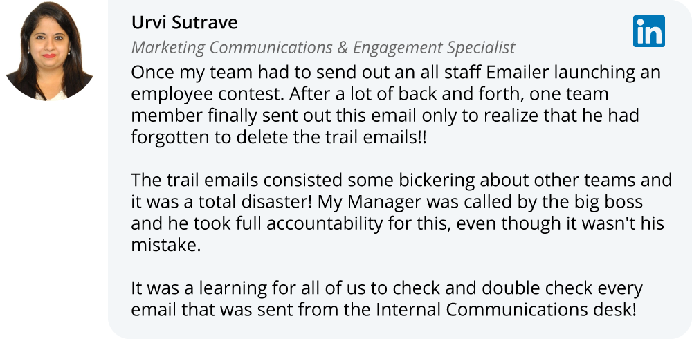 Urvi Sutrave on LinkedIn:Once my team had to send out an all staff Emailer launching an employee contest. After a lot of back and forth, one team member finally sent out this email only to realize that he had forgotten to delete the trail emails!!  The trail emails consisted some bickering about other teams and it was a total disaster! My Manager was called by the big boss and he took full accountability for this, even though it wasn